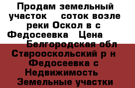 Продам земельный участок 15 соток возле реки Оскол в с. Федосеевка › Цена ­ 300 000 - Белгородская обл., Старооскольский р-н, Федосеевка с. Недвижимость » Земельные участки продажа   . Белгородская обл.